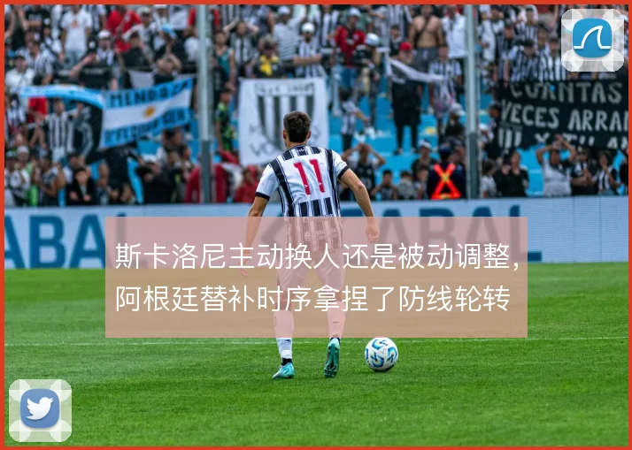 斯卡洛尼主动换人还是被动调整，阿根廷替补时序拿捏了防线轮转