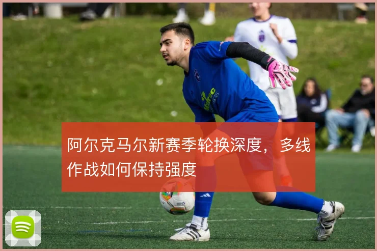 阿尔克马尔新赛季轮换深度，多线作战如何保持强度