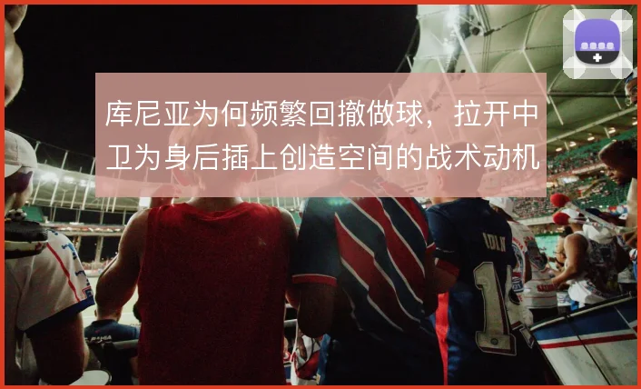 库尼亚为何频繁回撤做球，拉开中卫为身后插上创造空间的战术动机