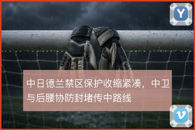 中日德兰禁区保护收缩紧凑，中卫与后腰协防封堵传中路线