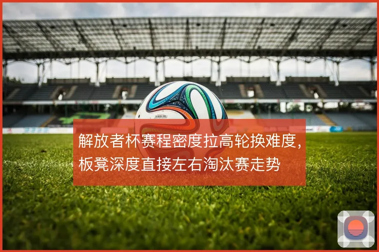 解放者杯赛程密度拉高轮换难度，板凳深度直接左右淘汰赛走势