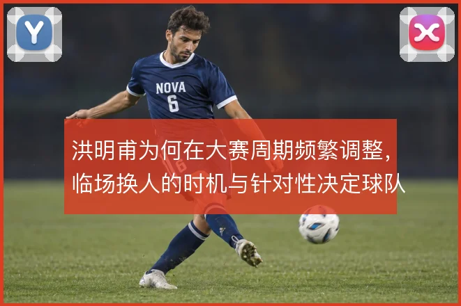 洪明甫为何在大赛周期频繁调整，临场换人的时机与针对性决定球队能走多远