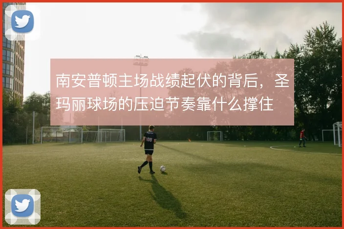南安普顿主场战绩起伏的背后，圣玛丽球场的压迫节奏靠什么撑住