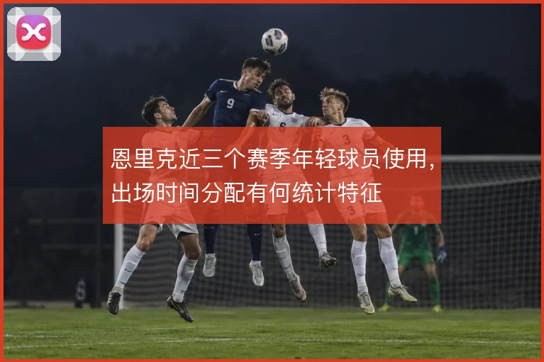 恩里克近三个赛季年轻球员使用,出场时间分配有何统计特征