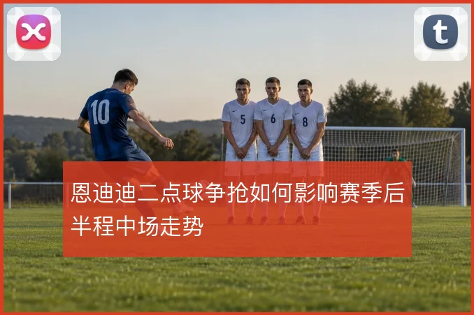 恩迪迪二点球争抢如何影响赛季后半程中场走势