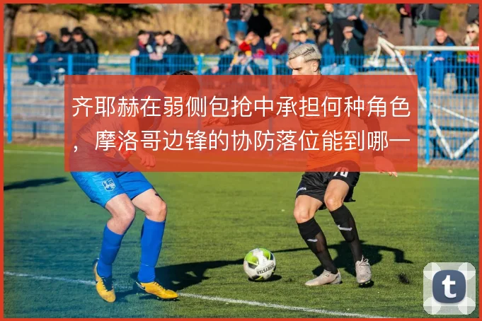 齐耶赫在弱侧包抢中承担何种角色,摩洛哥边锋的协防落位能到哪一步