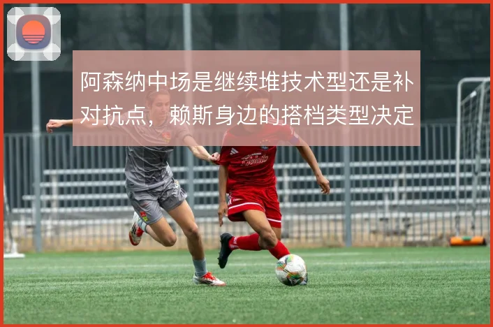阿森纳中场是继续堆技术型还是补对抗点,赖斯身边的搭档类型决定攻守平衡