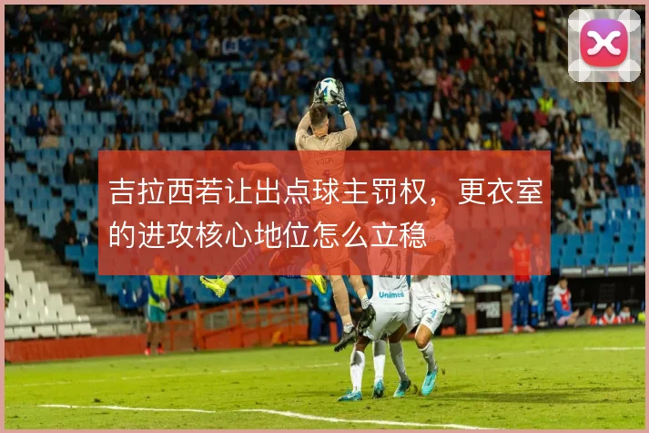 吉拉西若让出点球主罚权,更衣室的进攻核心地位怎么立稳