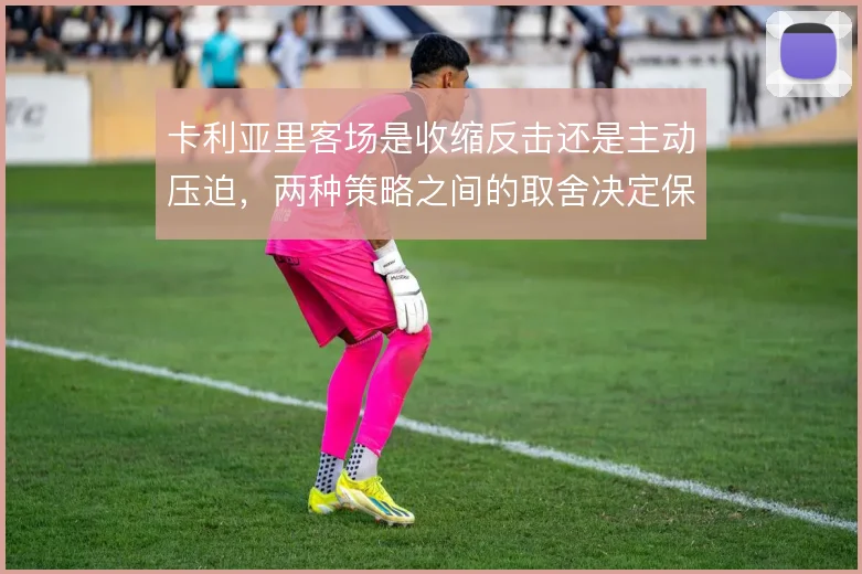 卡利亚里客场是收缩反击还是主动压迫，两种策略之间的取舍决定保级走势