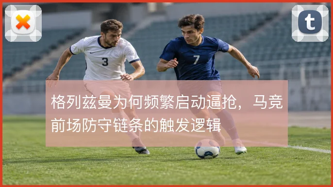 格列兹曼为何频繁启动逼抢，马竞前场防守链条的触发逻辑