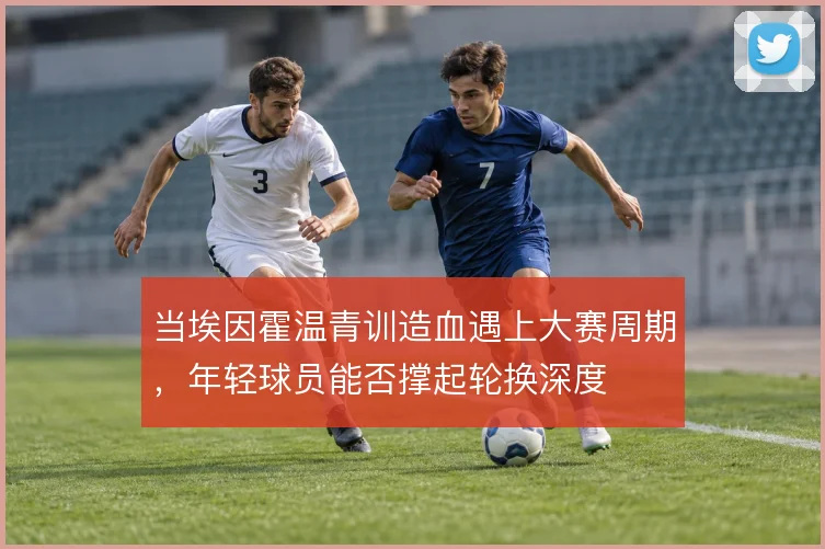 当埃因霍温青训造血遇上大赛周期，年轻球员能否撑起轮换深度