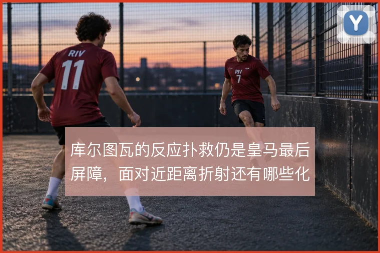 库尔图瓦的反应扑救仍是皇马最后屏障，面对近距离折射还有哪些化解办法