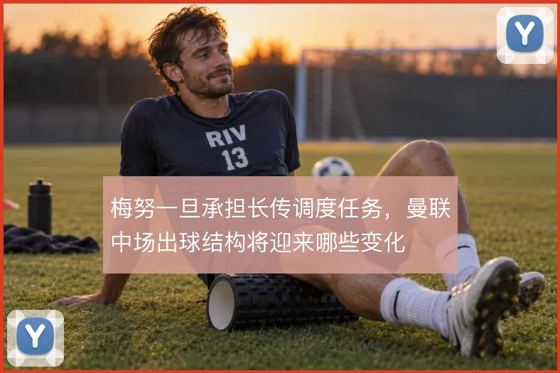 梅努一旦承担长传调度任务，曼联中场出球结构将迎来哪些变化