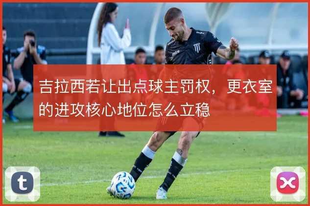 吉拉西若让出点球主罚权,更衣室的进攻核心地位怎么立稳