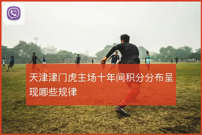 天津津门虎主场十年间积分分布呈现哪些规律