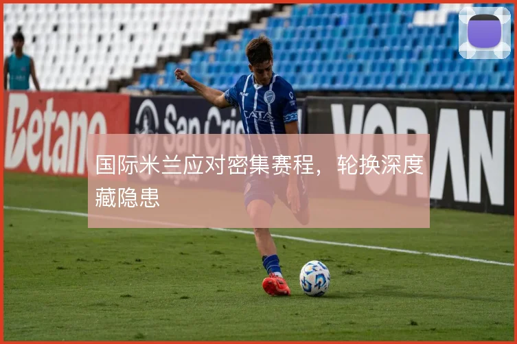 国际米兰应对密集赛程,轮换深度藏隐患