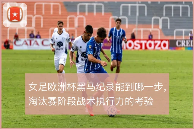 女足欧洲杯黑马纪录能到哪一步,淘汰赛阶段战术执行力的考验