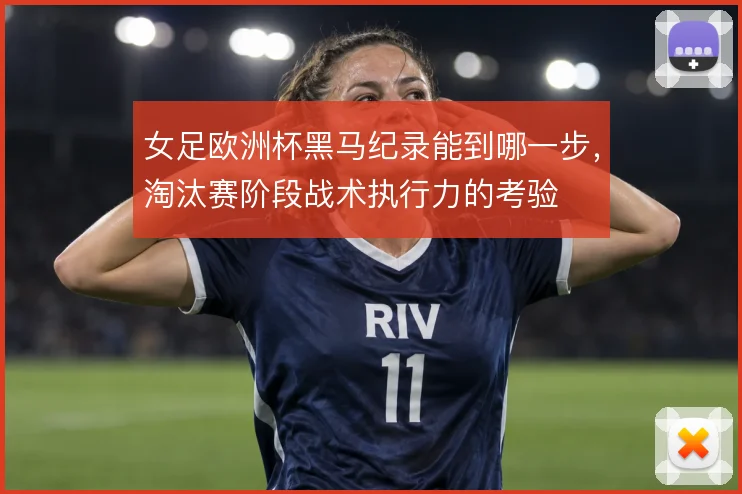 女足欧洲杯黑马纪录能到哪一步,淘汰赛阶段战术执行力的考验