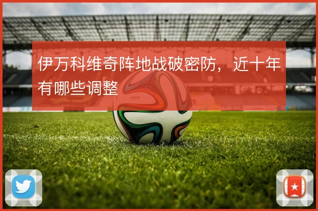 伊万科维奇阵地战破密防,近十年有哪些调整