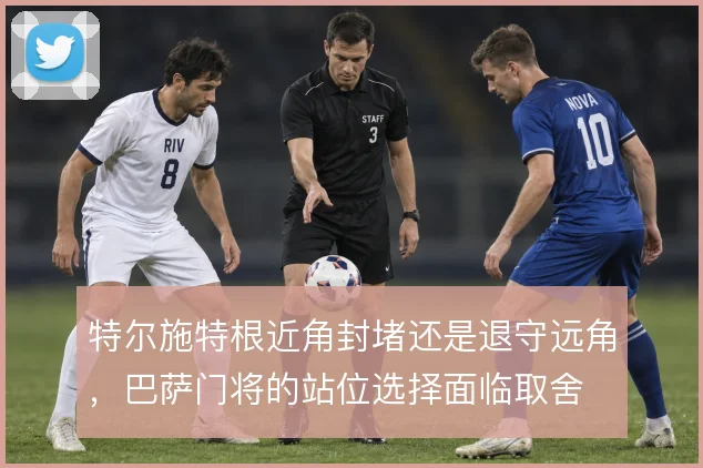 特尔施特根近角封堵还是退守远角，巴萨门将的站位选择面临取舍