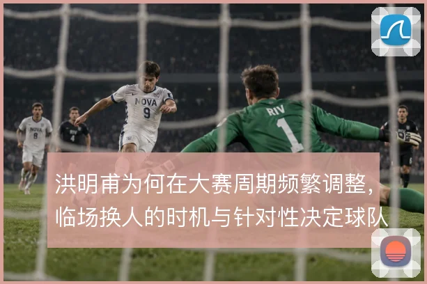 洪明甫为何在大赛周期频繁调整，临场换人的时机与针对性决定球队能走多远