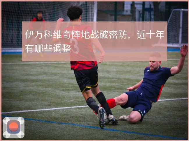 伊万科维奇阵地战破密防，近十年有哪些调整