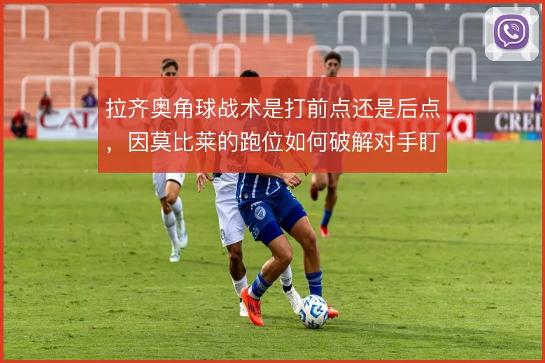 拉齐奥角球战术是打前点还是后点，因莫比莱的跑位如何破解对手盯人