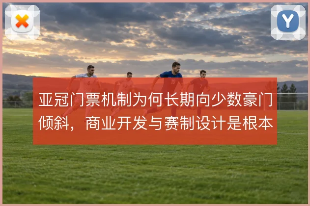 亚冠门票机制为何长期向少数豪门倾斜，商业开发与赛制设计是根本原因