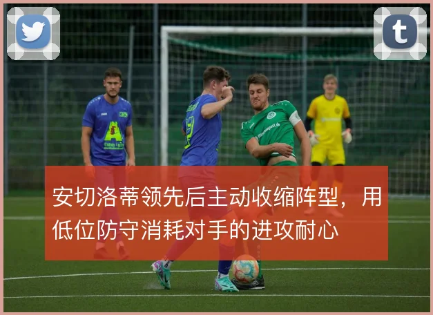 安切洛蒂领先后主动收缩阵型，用低位防守消耗对手的进攻耐心