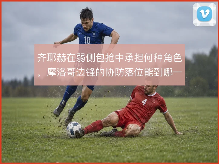 齐耶赫在弱侧包抢中承担何种角色,摩洛哥边锋的协防落位能到哪一步