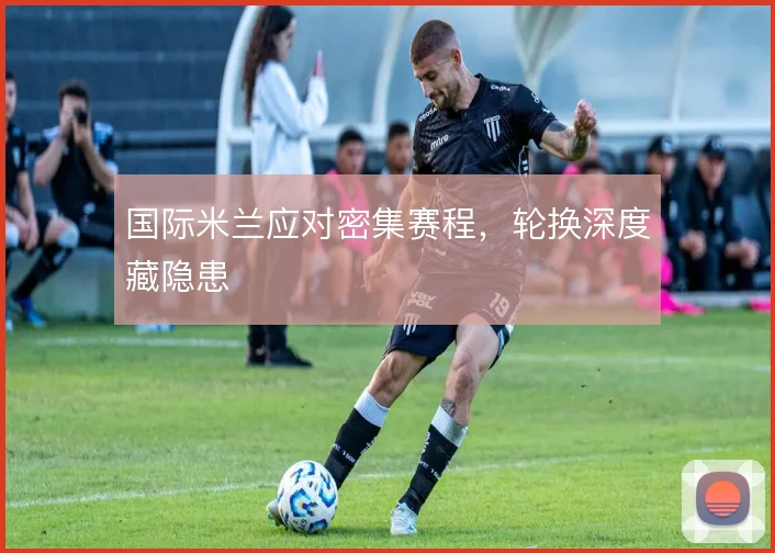国际米兰应对密集赛程,轮换深度藏隐患